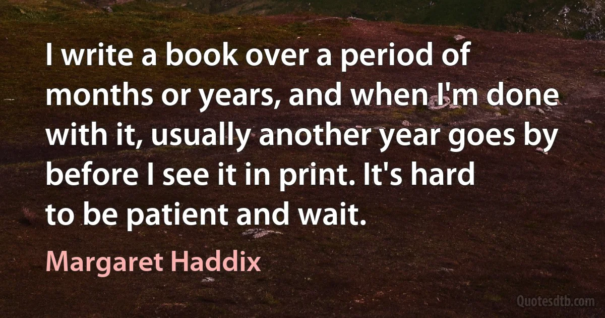 I write a book over a period of months or years, and when I'm done with it, usually another year goes by before I see it in print. It's hard to be patient and wait. (Margaret Haddix)