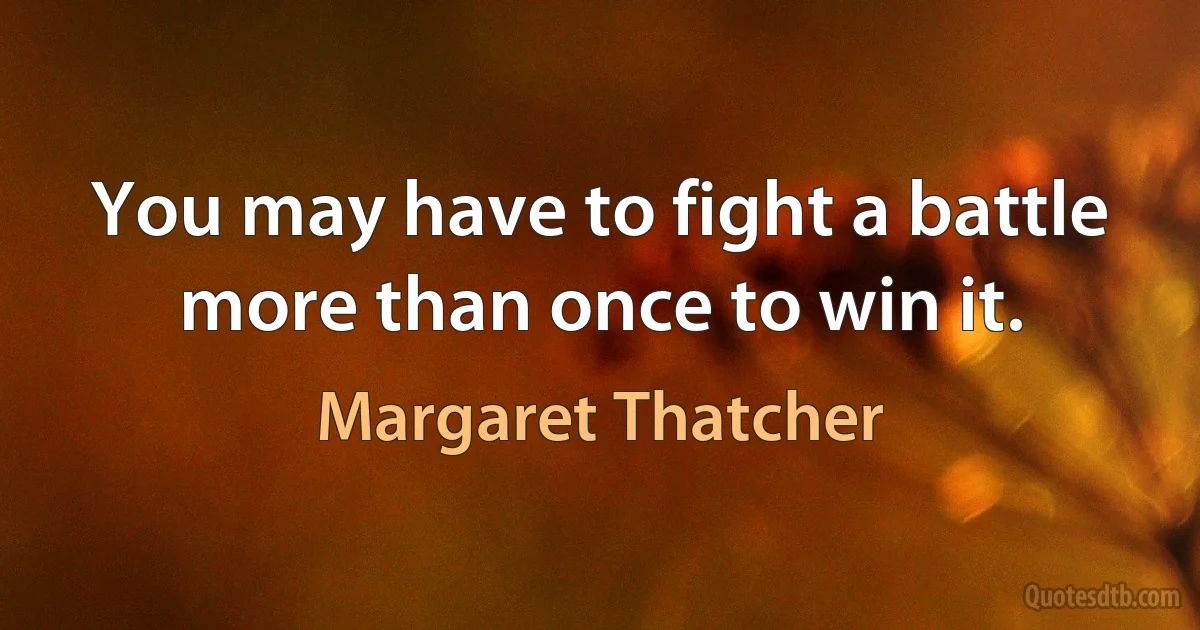 You may have to fight a battle more than once to win it. (Margaret Thatcher)