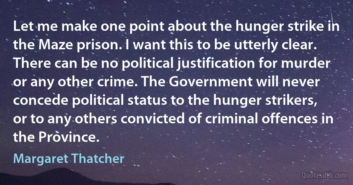 Let me make one point about the hunger strike in the Maze prison. I want this to be utterly clear. There can be no political justification for murder or any other crime. The Government will never concede political status to the hunger strikers, or to any others convicted of criminal offences in the Province. (Margaret Thatcher)