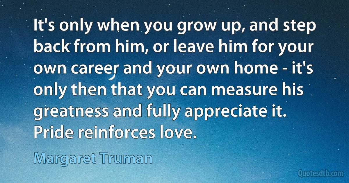 It's only when you grow up, and step back from him, or leave him for your own career and your own home - it's only then that you can measure his greatness and fully appreciate it. Pride reinforces love. (Margaret Truman)