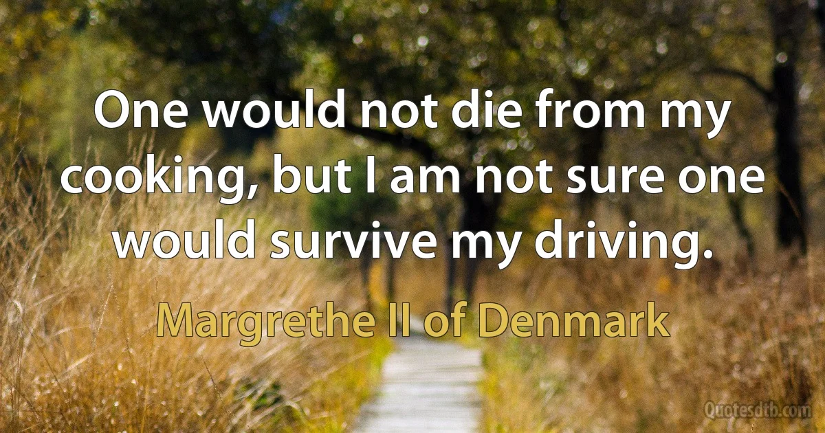 One would not die from my cooking, but I am not sure one would survive my driving. (Margrethe II of Denmark)