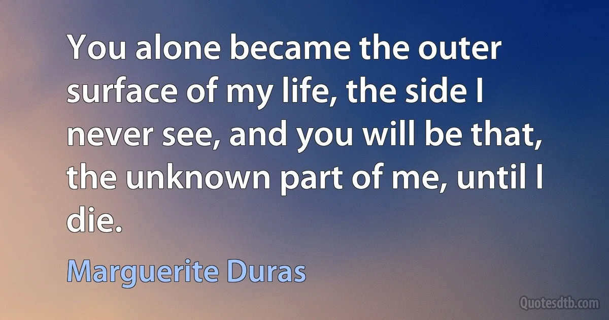 You alone became the outer surface of my life, the side I never see, and you will be that, the unknown part of me, until I die. (Marguerite Duras)