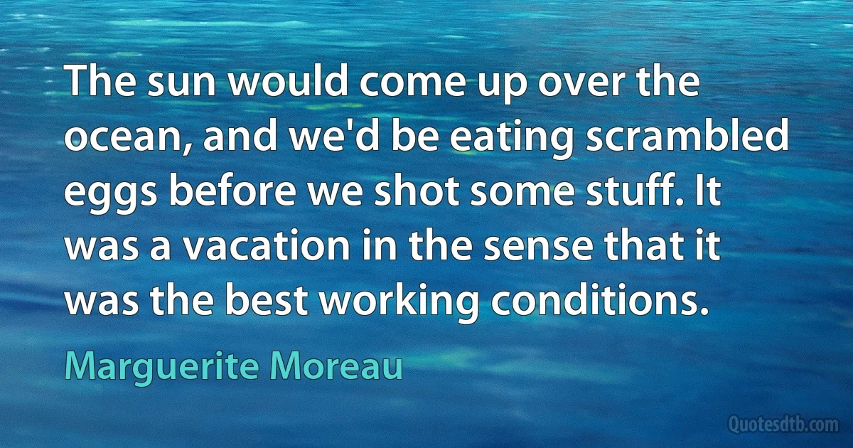 The sun would come up over the ocean, and we'd be eating scrambled eggs before we shot some stuff. It was a vacation in the sense that it was the best working conditions. (Marguerite Moreau)