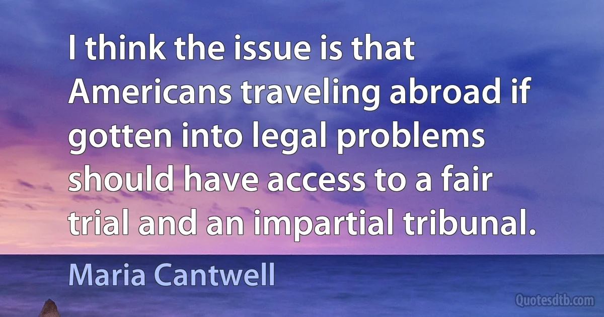 I think the issue is that Americans traveling abroad if gotten into legal problems should have access to a fair trial and an impartial tribunal. (Maria Cantwell)