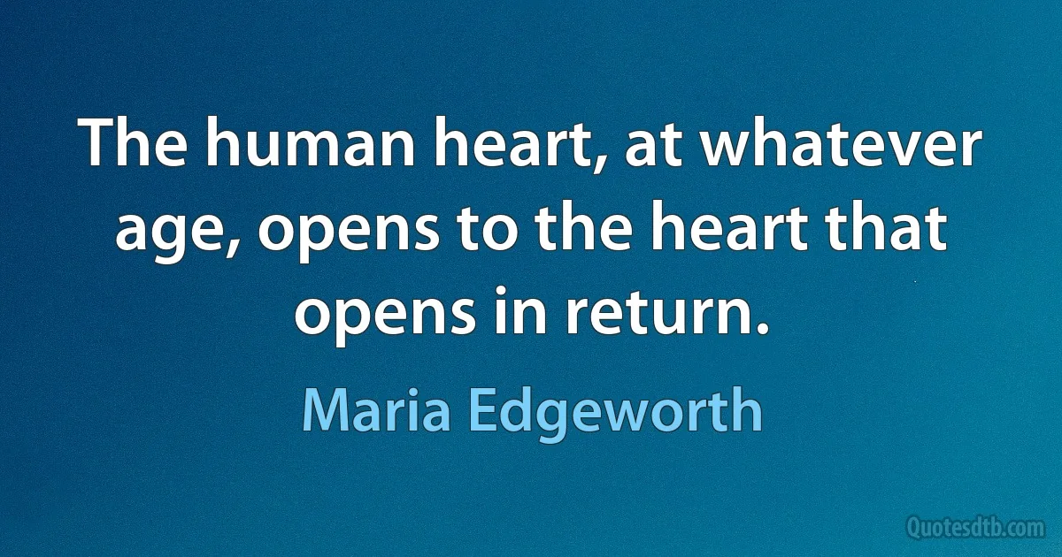 The human heart, at whatever age, opens to the heart that opens in return. (Maria Edgeworth)