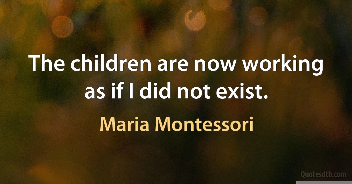 The children are now working as if I did not exist. (Maria Montessori)