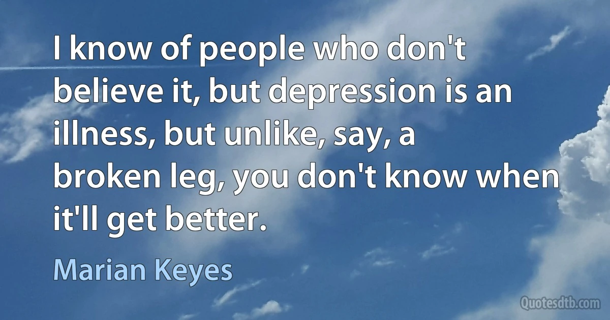 I know of people who don't believe it, but depression is an illness, but unlike, say, a broken leg, you don't know when it'll get better. (Marian Keyes)