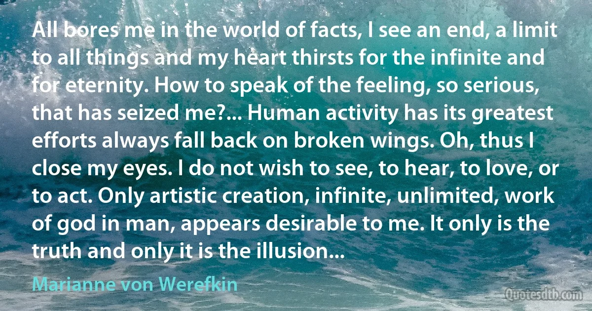 All bores me in the world of facts, I see an end, a limit to all things and my heart thirsts for the infinite and for eternity. How to speak of the feeling, so serious, that has seized me?... Human activity has its greatest efforts always fall back on broken wings. Oh, thus I close my eyes. I do not wish to see, to hear, to love, or to act. Only artistic creation, infinite, unlimited, work of god in man, appears desirable to me. It only is the truth and only it is the illusion... (Marianne von Werefkin)