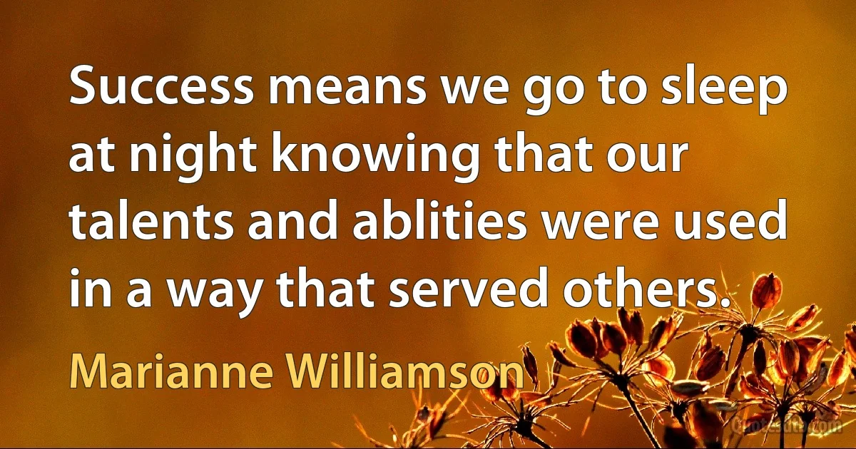 Success means we go to sleep at night knowing that our talents and ablities were used in a way that served others. (Marianne Williamson)