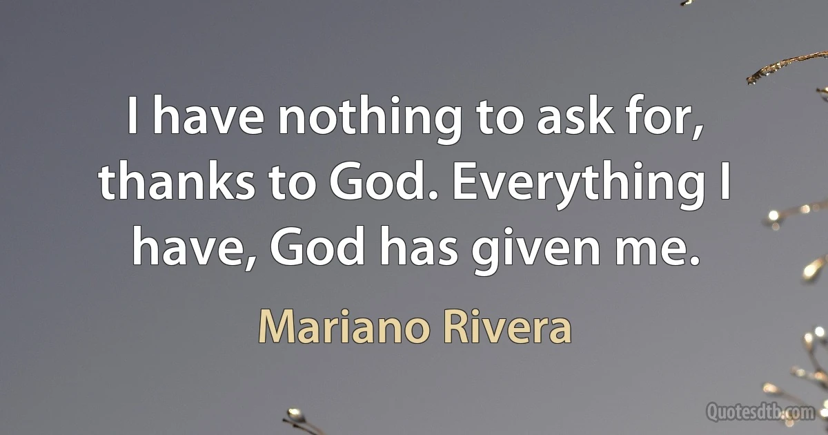 I have nothing to ask for, thanks to God. Everything I have, God has given me. (Mariano Rivera)