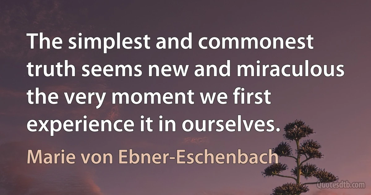 The simplest and commonest truth seems new and miraculous the very moment we first experience it in ourselves. (Marie von Ebner-Eschenbach)