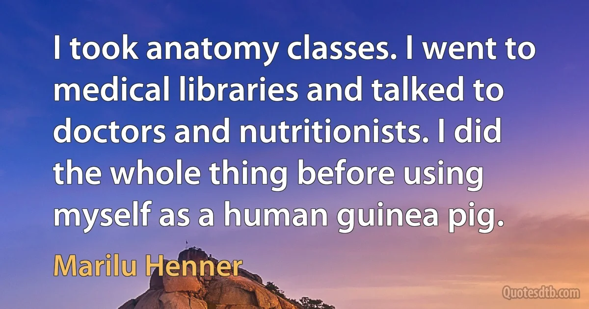 I took anatomy classes. I went to medical libraries and talked to doctors and nutritionists. I did the whole thing before using myself as a human guinea pig. (Marilu Henner)