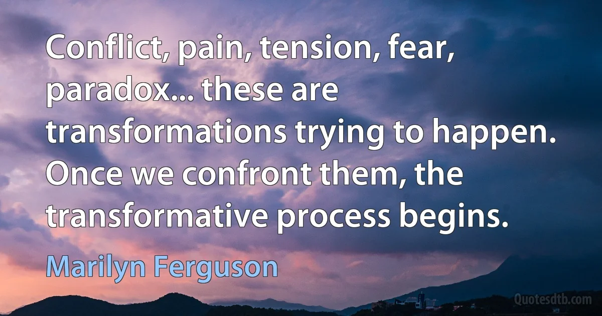 Conflict, pain, tension, fear, paradox... these are transformations trying to happen. Once we confront them, the transformative process begins. (Marilyn Ferguson)