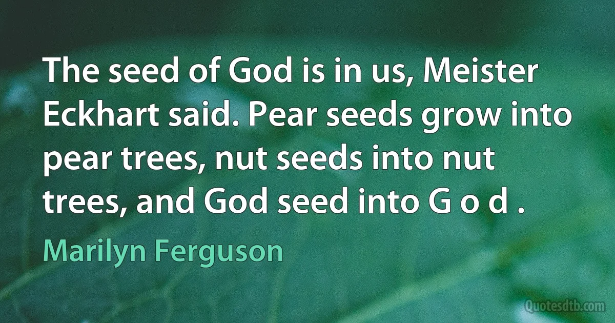 The seed of God is in us, Meister Eckhart said. Pear seeds grow into pear trees, nut seeds into nut trees, and God seed into G o d . (Marilyn Ferguson)