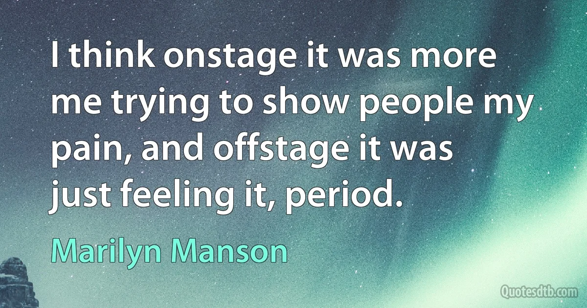 I think onstage it was more me trying to show people my pain, and offstage it was just feeling it, period. (Marilyn Manson)