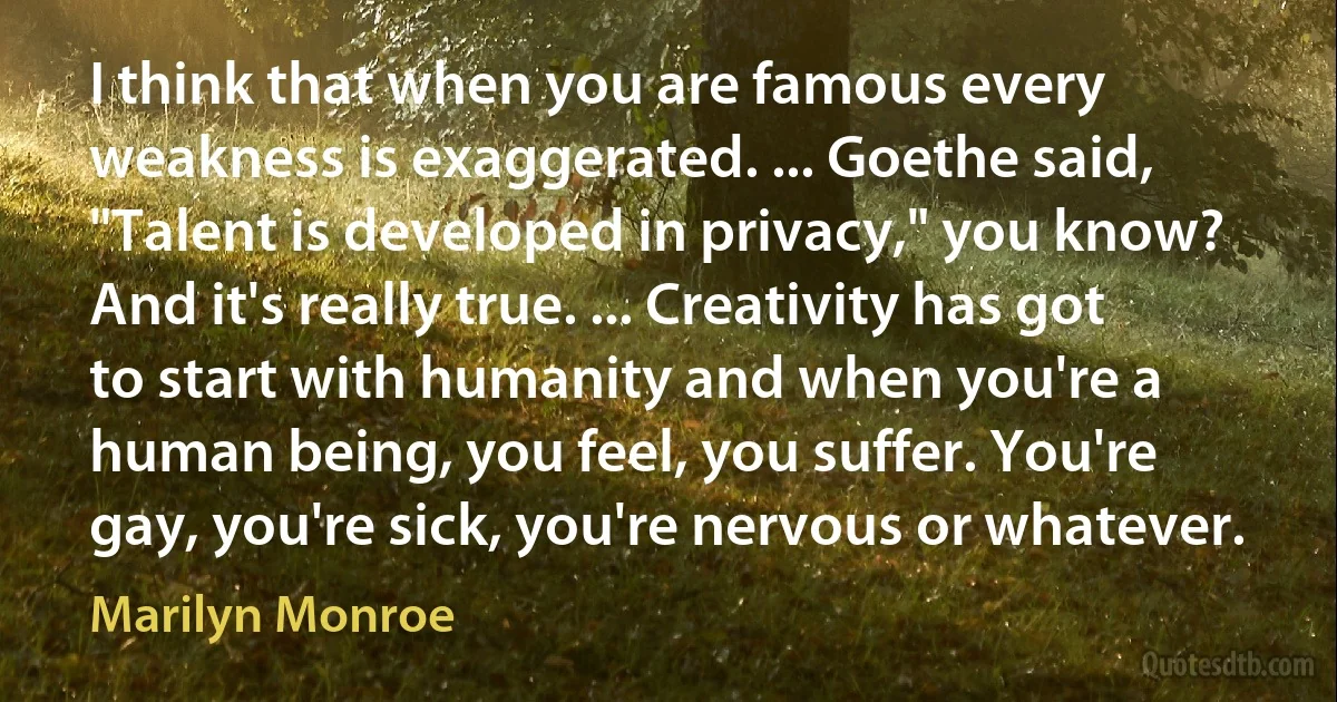 I think that when you are famous every weakness is exaggerated. ... Goethe said, "Talent is developed in privacy," you know? And it's really true. ... Creativity has got to start with humanity and when you're a human being, you feel, you suffer. You're gay, you're sick, you're nervous or whatever. (Marilyn Monroe)