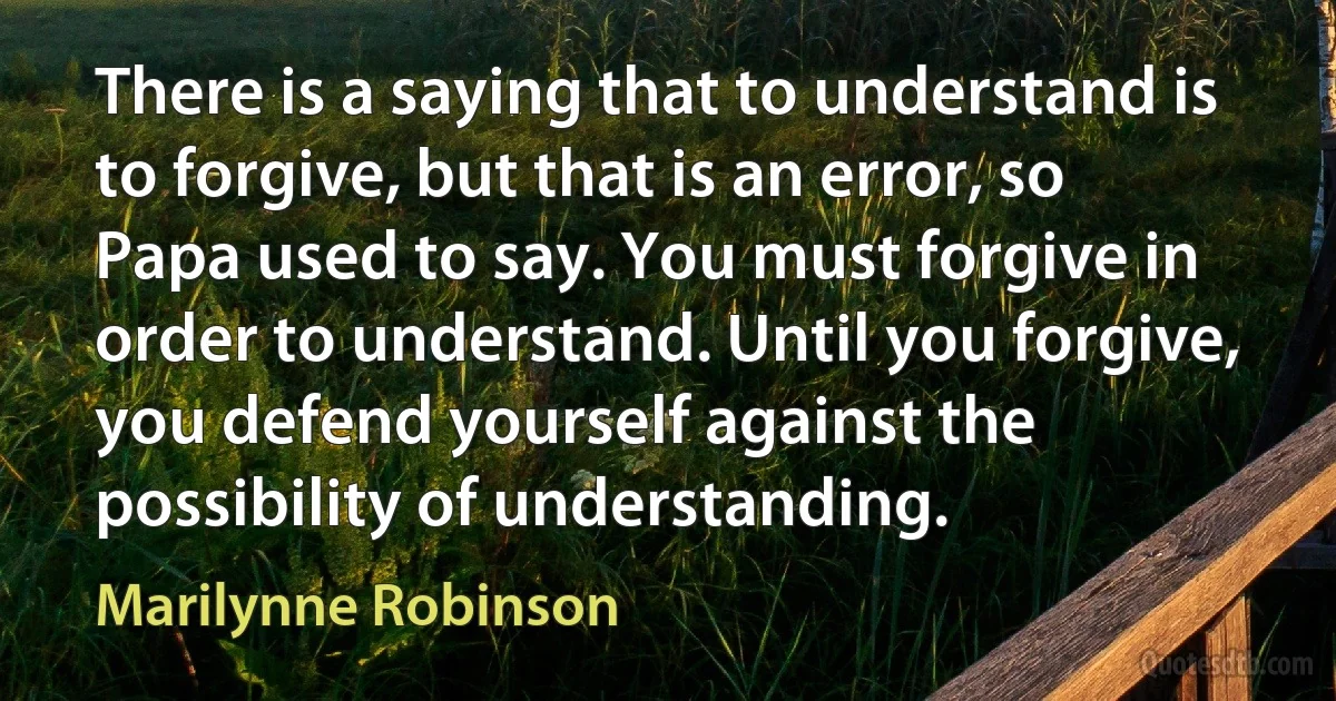 There is a saying that to understand is to forgive, but that is an error, so Papa used to say. You must forgive in order to understand. Until you forgive, you defend yourself against the possibility of understanding. (Marilynne Robinson)