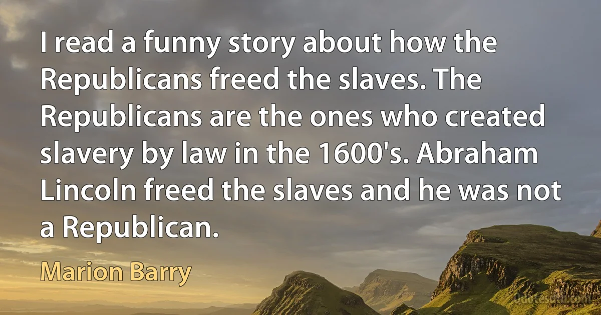 I read a funny story about how the Republicans freed the slaves. The Republicans are the ones who created slavery by law in the 1600's. Abraham Lincoln freed the slaves and he was not a Republican. (Marion Barry)