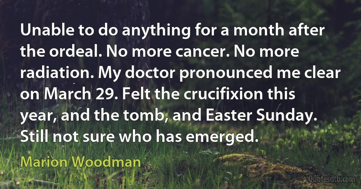 Unable to do anything for a month after the ordeal. No more cancer. No more radiation. My doctor pronounced me clear on March 29. Felt the crucifixion this year, and the tomb, and Easter Sunday. Still not sure who has emerged. (Marion Woodman)