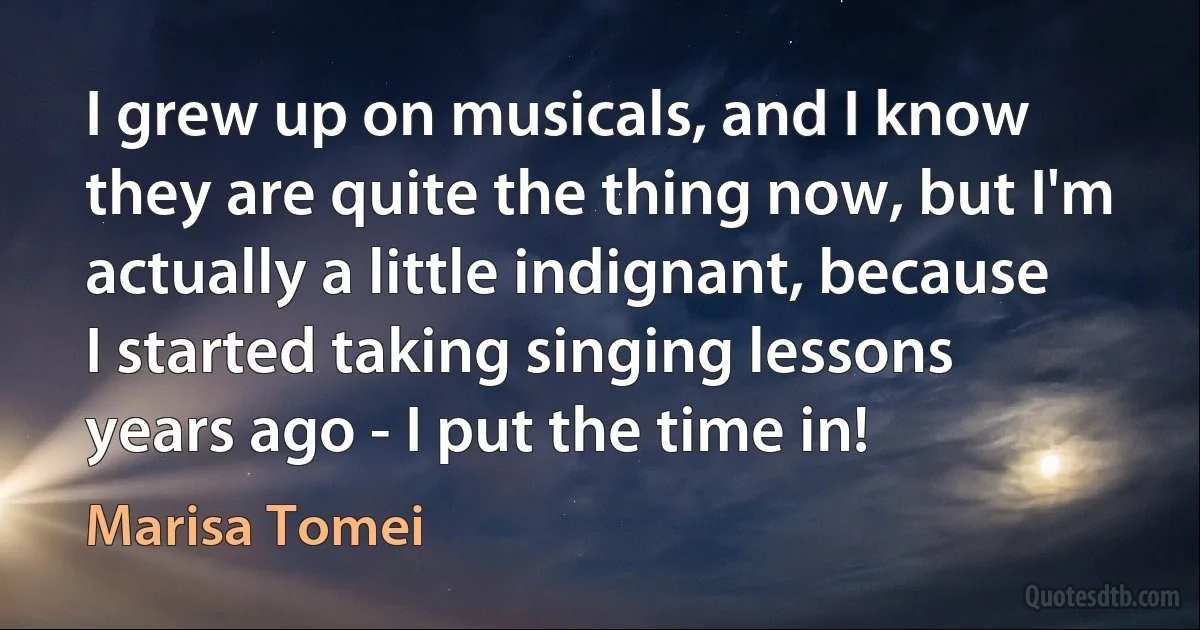 I grew up on musicals, and I know they are quite the thing now, but I'm actually a little indignant, because I started taking singing lessons years ago - I put the time in! (Marisa Tomei)