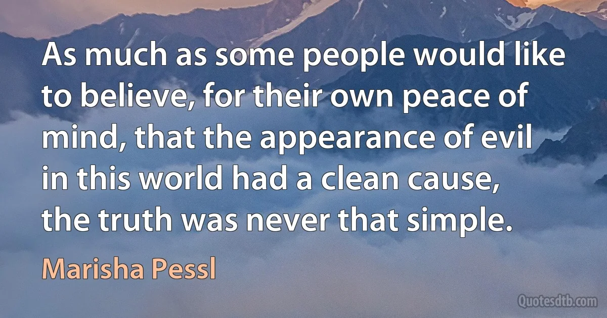 As much as some people would like to believe, for their own peace of mind, that the appearance of evil in this world had a clean cause, the truth was never that simple. (Marisha Pessl)