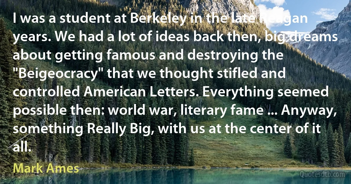 I was a student at Berkeley in the late Reagan years. We had a lot of ideas back then, big dreams about getting famous and destroying the "Beigeocracy" that we thought stifled and controlled American Letters. Everything seemed possible then: world war, literary fame ... Anyway, something Really Big, with us at the center of it all. (Mark Ames)