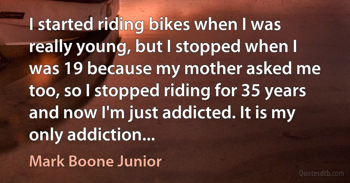 I started riding bikes when I was really young, but I stopped when I was 19 because my mother asked me too, so I stopped riding for 35 years and now I'm just addicted. It is my only addiction... (Mark Boone Junior)