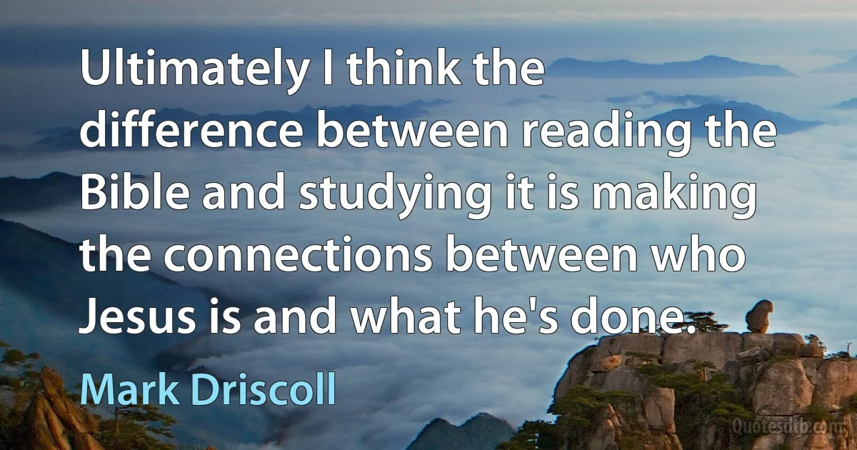 Ultimately I think the difference between reading the Bible and studying it is making the connections between who Jesus is and what he's done. (Mark Driscoll)