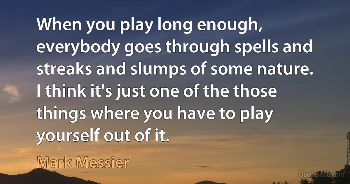 When you play long enough, everybody goes through spells and streaks and slumps of some nature. I think it's just one of the those things where you have to play yourself out of it. (Mark Messier)