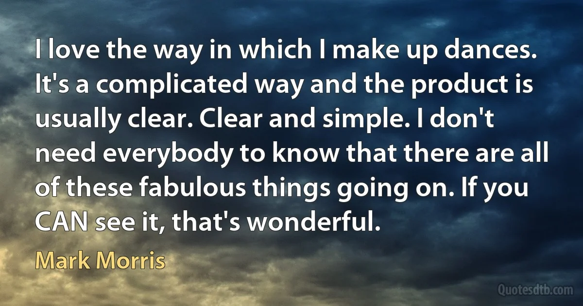 I love the way in which I make up dances. It's a complicated way and the product is usually clear. Clear and simple. I don't need everybody to know that there are all of these fabulous things going on. If you CAN see it, that's wonderful. (Mark Morris)