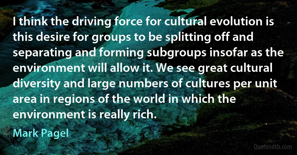 I think the driving force for cultural evolution is this desire for groups to be splitting off and separating and forming subgroups insofar as the environment will allow it. We see great cultural diversity and large numbers of cultures per unit area in regions of the world in which the environment is really rich. (Mark Pagel)