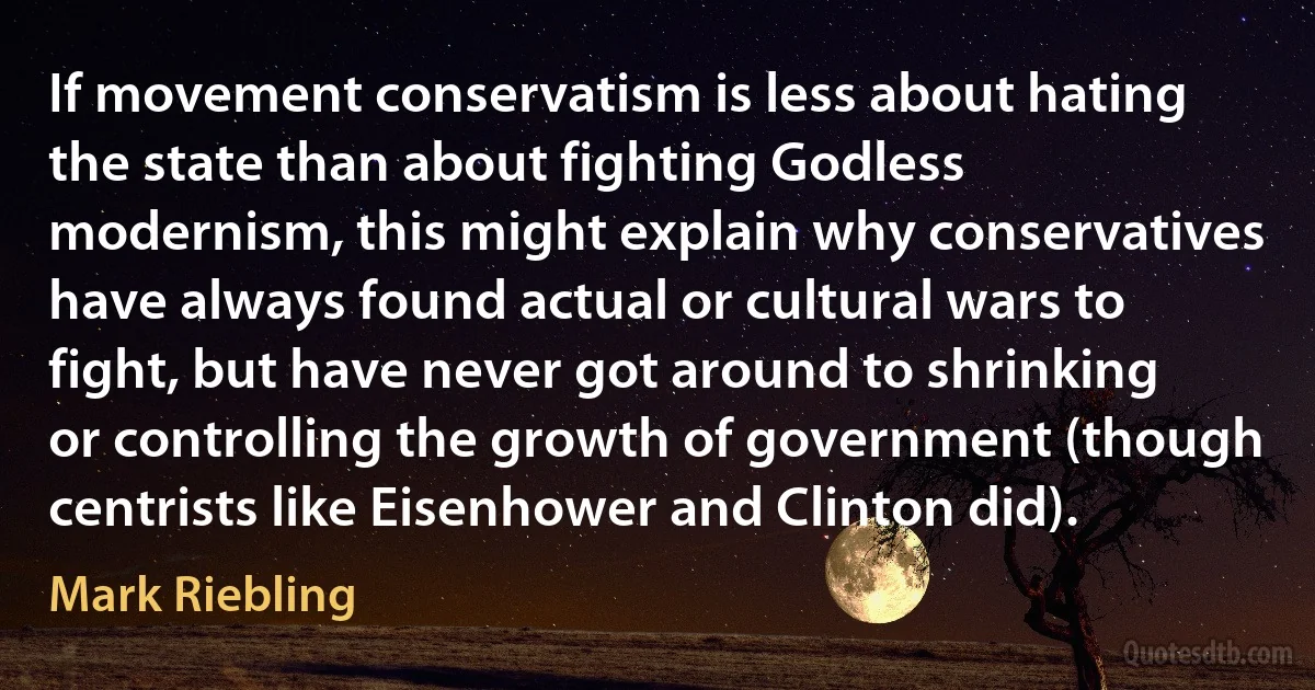 If movement conservatism is less about hating the state than about fighting Godless modernism, this might explain why conservatives have always found actual or cultural wars to fight, but have never got around to shrinking or controlling the growth of government (though centrists like Eisenhower and Clinton did). (Mark Riebling)