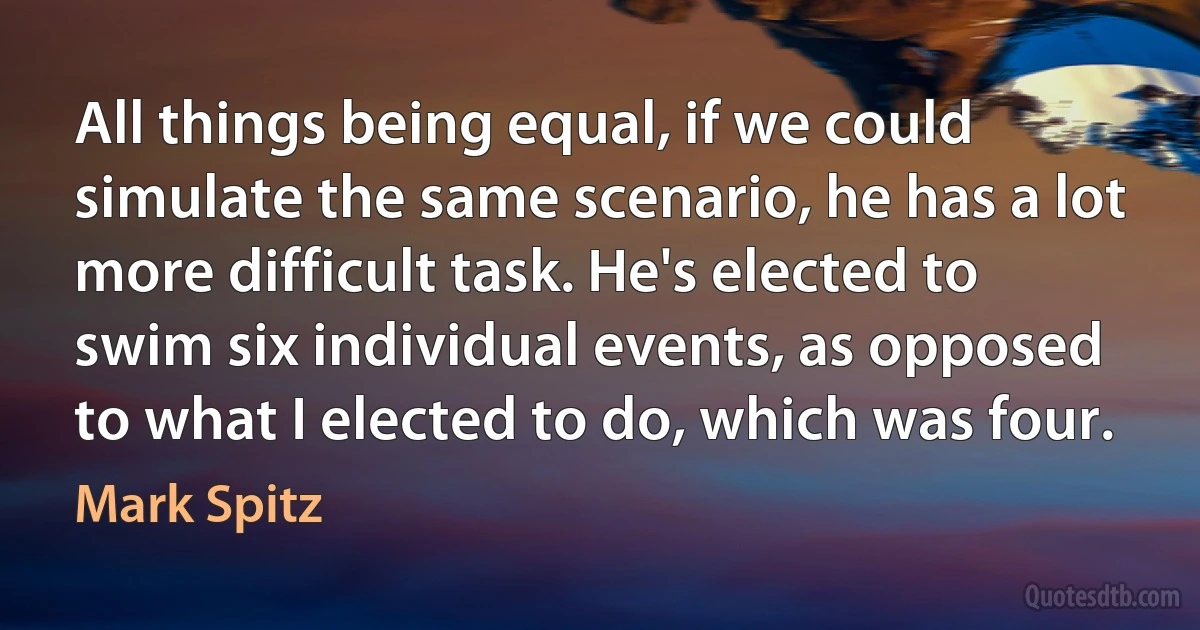 All things being equal, if we could simulate the same scenario, he has a lot more difficult task. He's elected to swim six individual events, as opposed to what I elected to do, which was four. (Mark Spitz)