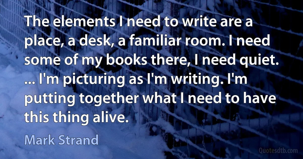 The elements I need to write are a place, a desk, a familiar room. I need some of my books there, I need quiet. ... I'm picturing as I'm writing. I'm putting together what I need to have this thing alive. (Mark Strand)