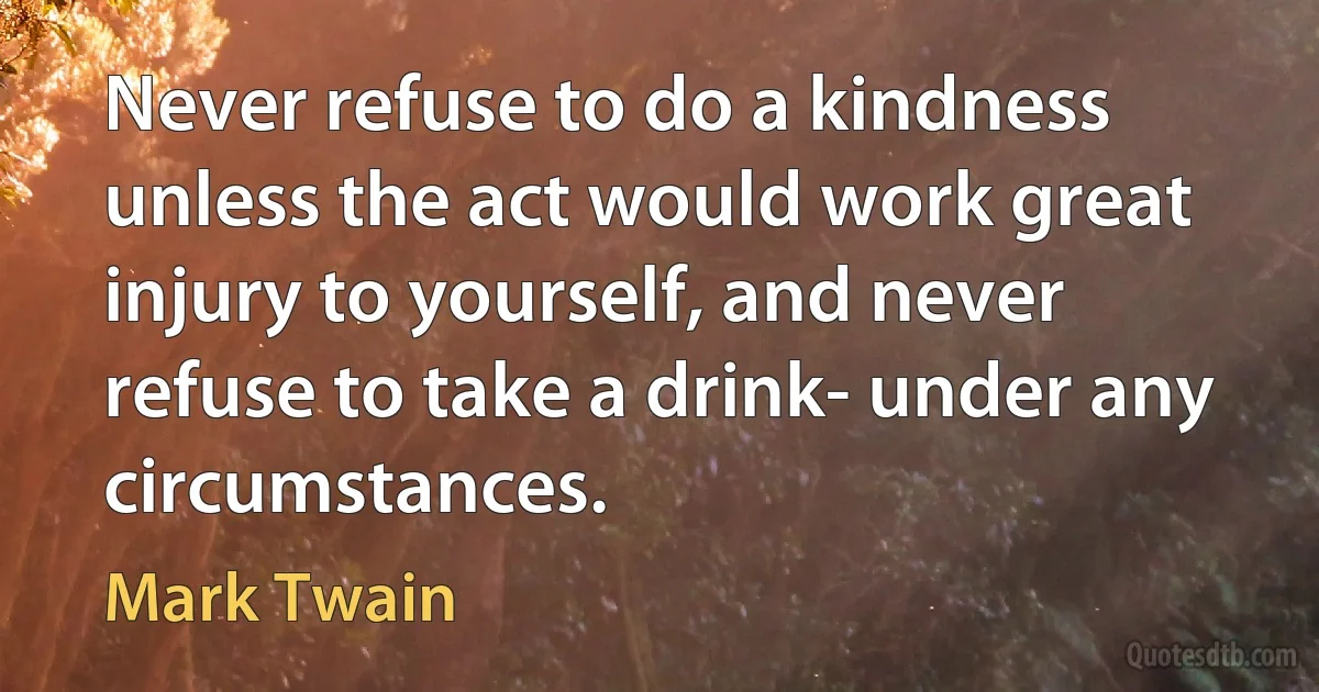 Never refuse to do a kindness unless the act would work great injury to yourself, and never refuse to take a drink- under any circumstances. (Mark Twain)