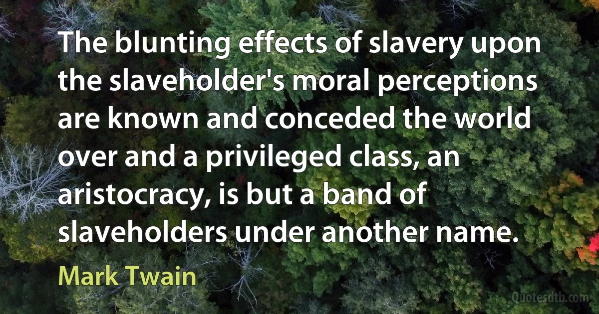 The blunting effects of slavery upon the slaveholder's moral perceptions are known and conceded the world over and a privileged class, an aristocracy, is but a band of slaveholders under another name. (Mark Twain)