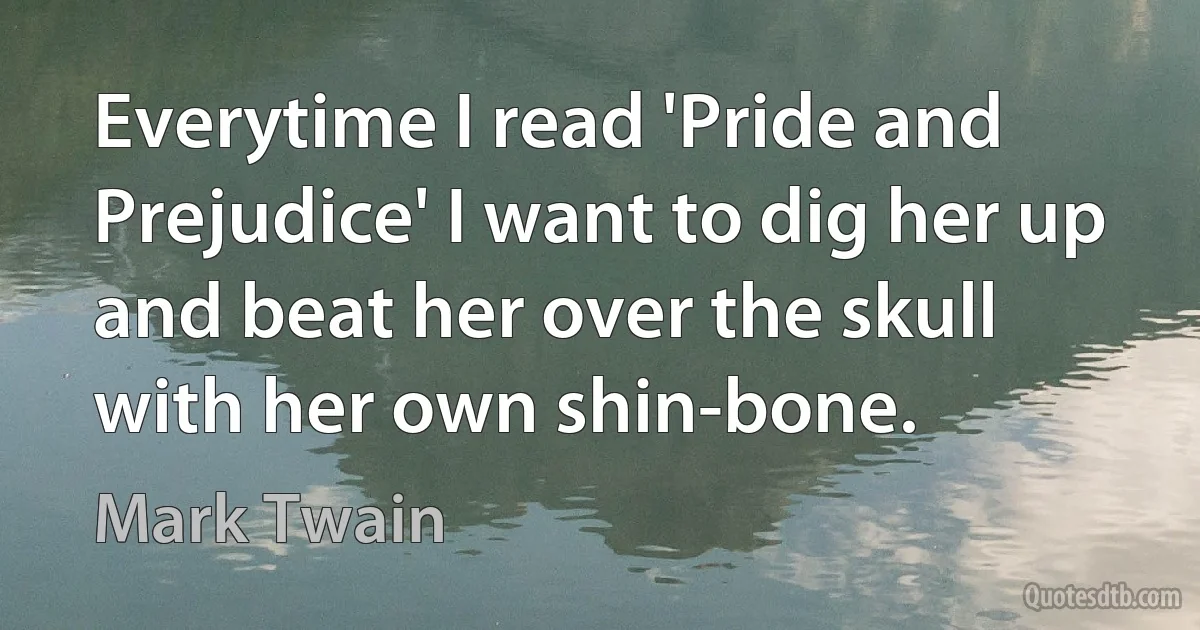 Everytime I read 'Pride and Prejudice' I want to dig her up and beat her over the skull with her own shin-bone. (Mark Twain)