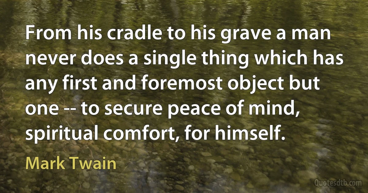 From his cradle to his grave a man never does a single thing which has any first and foremost object but one -- to secure peace of mind, spiritual comfort, for himself. (Mark Twain)