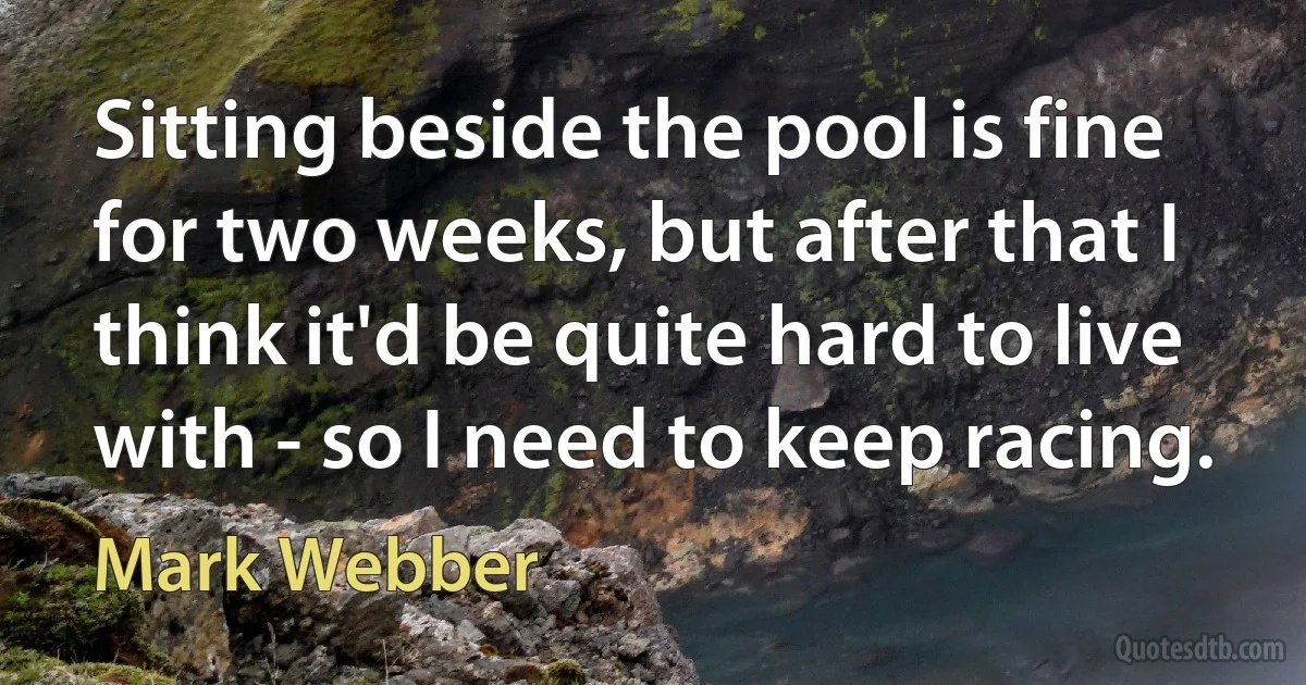 Sitting beside the pool is fine for two weeks, but after that I think it'd be quite hard to live with - so I need to keep racing. (Mark Webber)