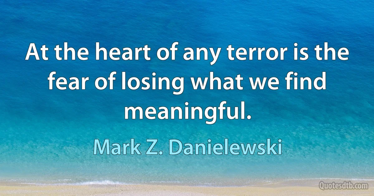 At the heart of any terror is the fear of losing what we find meaningful. (Mark Z. Danielewski)