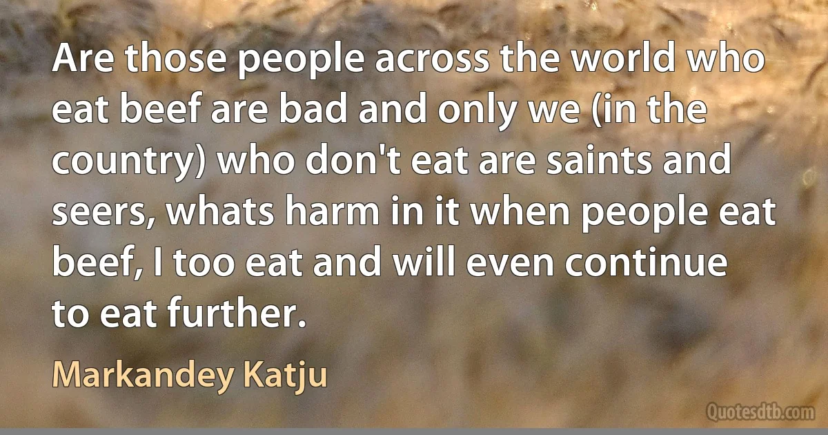 Are those people across the world who eat beef are bad and only we (in the country) who don't eat are saints and seers, whats harm in it when people eat beef, I too eat and will even continue to eat further. (Markandey Katju)