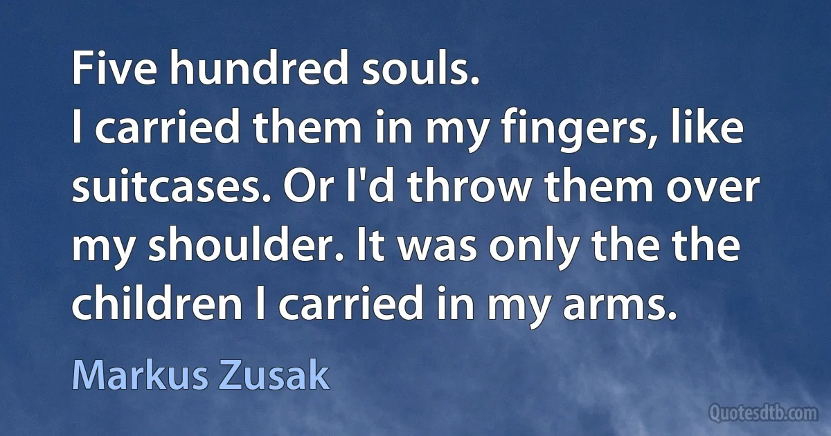 Five hundred souls.
I carried them in my fingers, like suitcases. Or I'd throw them over my shoulder. It was only the the children I carried in my arms. (Markus Zusak)