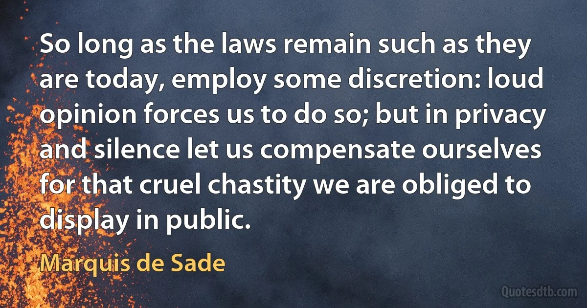 So long as the laws remain such as they are today, employ some discretion: loud opinion forces us to do so; but in privacy and silence let us compensate ourselves for that cruel chastity we are obliged to display in public. (Marquis de Sade)