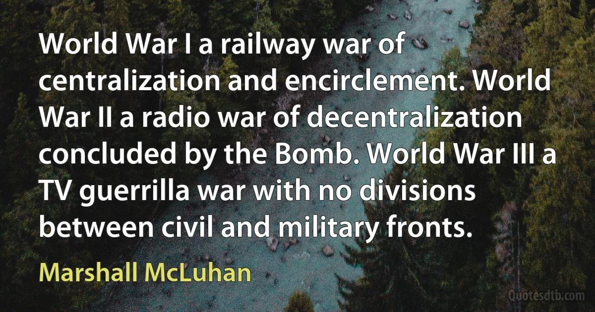 World War I a railway war of centralization and encirclement. World War II a radio war of decentralization concluded by the Bomb. World War III a TV guerrilla war with no divisions between civil and military fronts. (Marshall McLuhan)