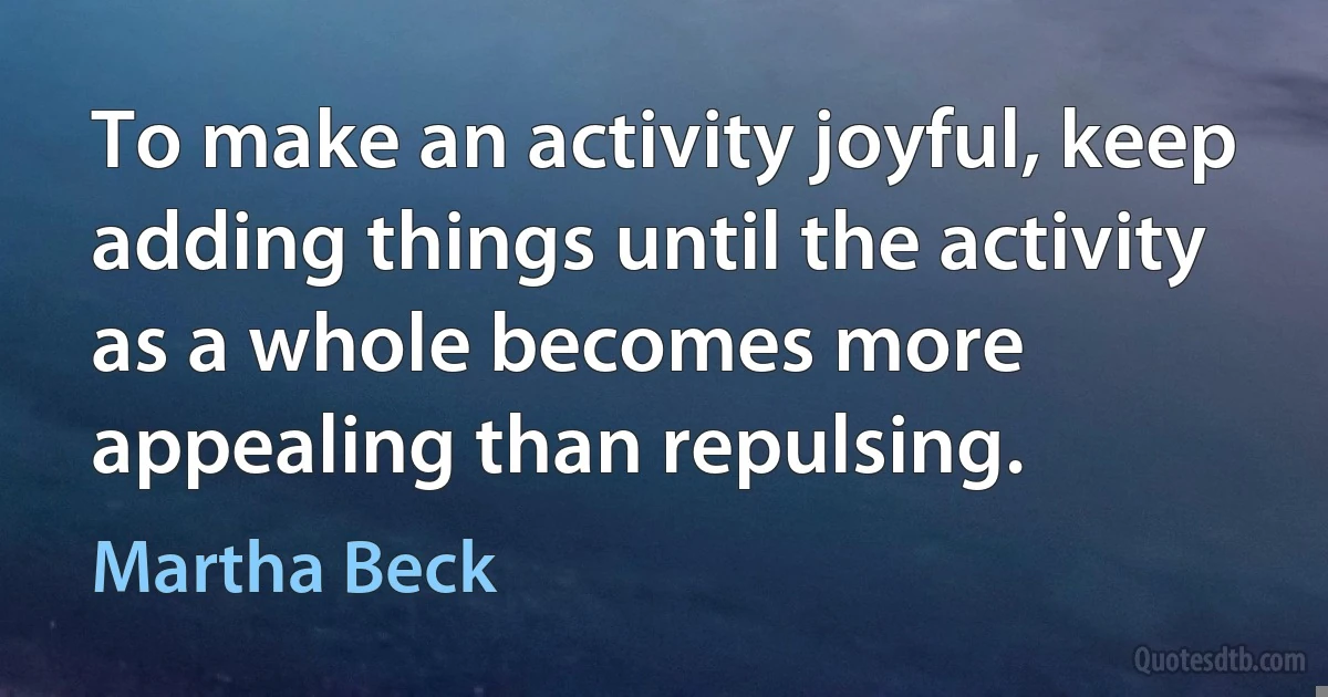 To make an activity joyful, keep adding things until the activity as a whole becomes more appealing than repulsing. (Martha Beck)