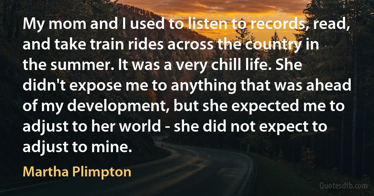 My mom and I used to listen to records, read, and take train rides across the country in the summer. It was a very chill life. She didn't expose me to anything that was ahead of my development, but she expected me to adjust to her world - she did not expect to adjust to mine. (Martha Plimpton)