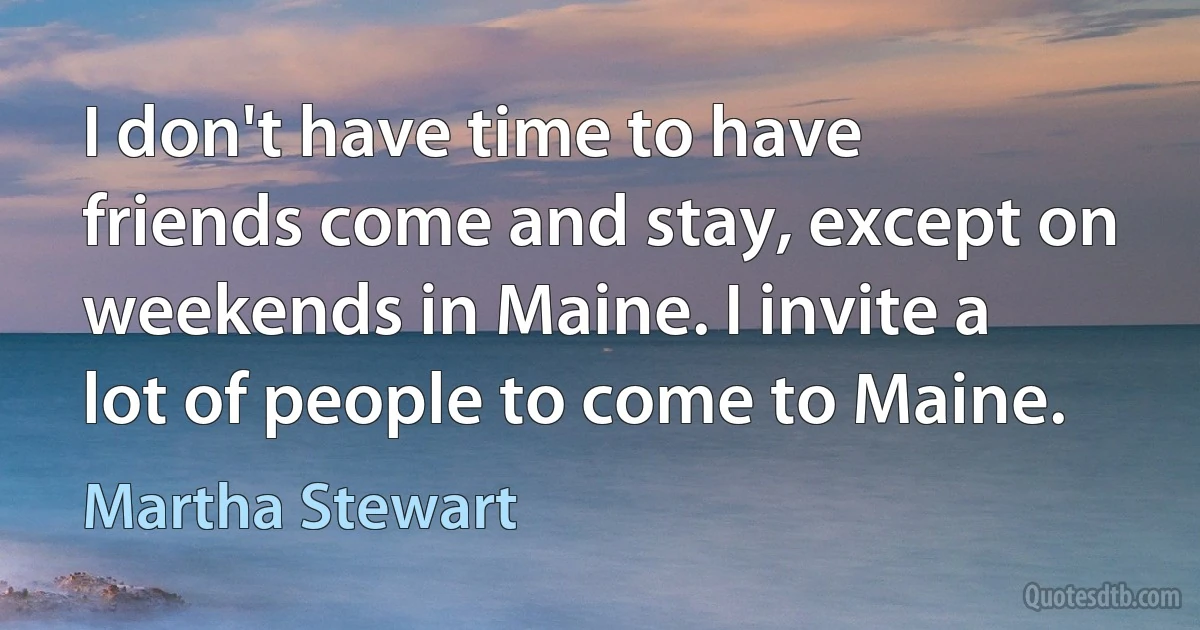 I don't have time to have friends come and stay, except on weekends in Maine. I invite a lot of people to come to Maine. (Martha Stewart)