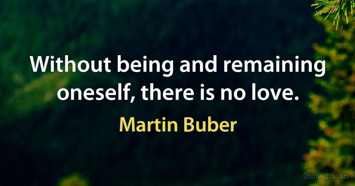 Without being and remaining oneself, there is no love. (Martin Buber)