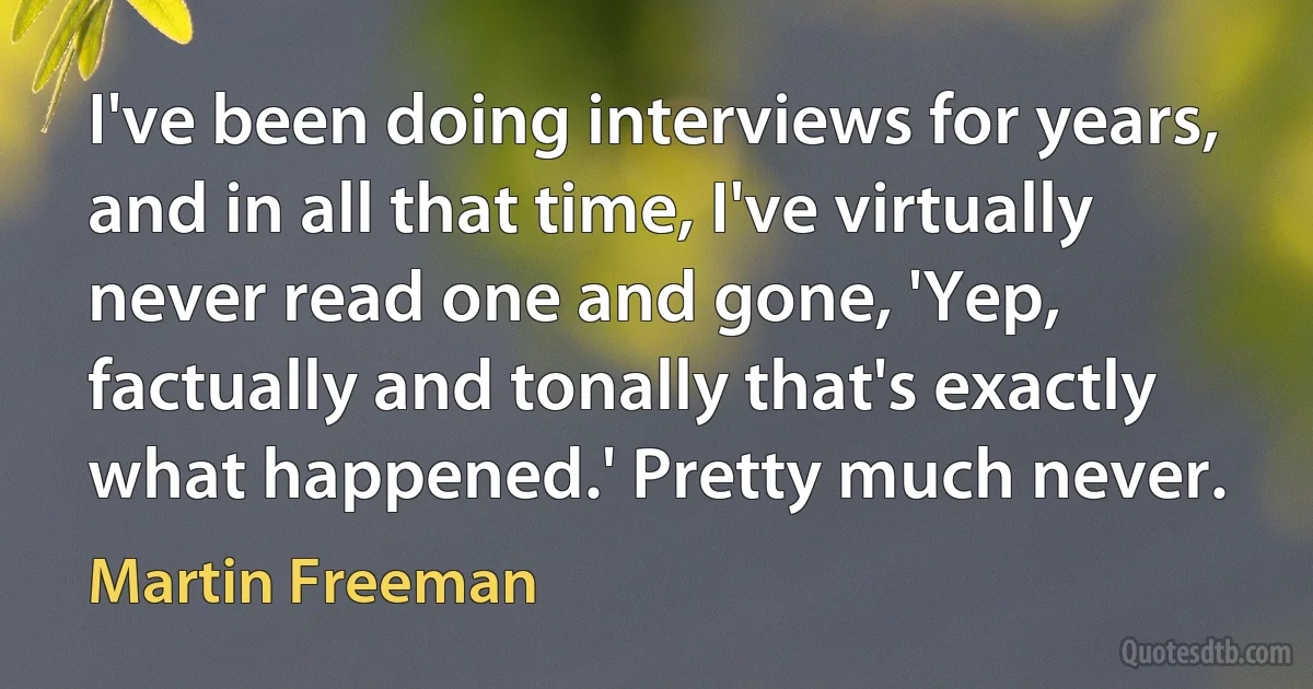 I've been doing interviews for years, and in all that time, I've virtually never read one and gone, 'Yep, factually and tonally that's exactly what happened.' Pretty much never. (Martin Freeman)