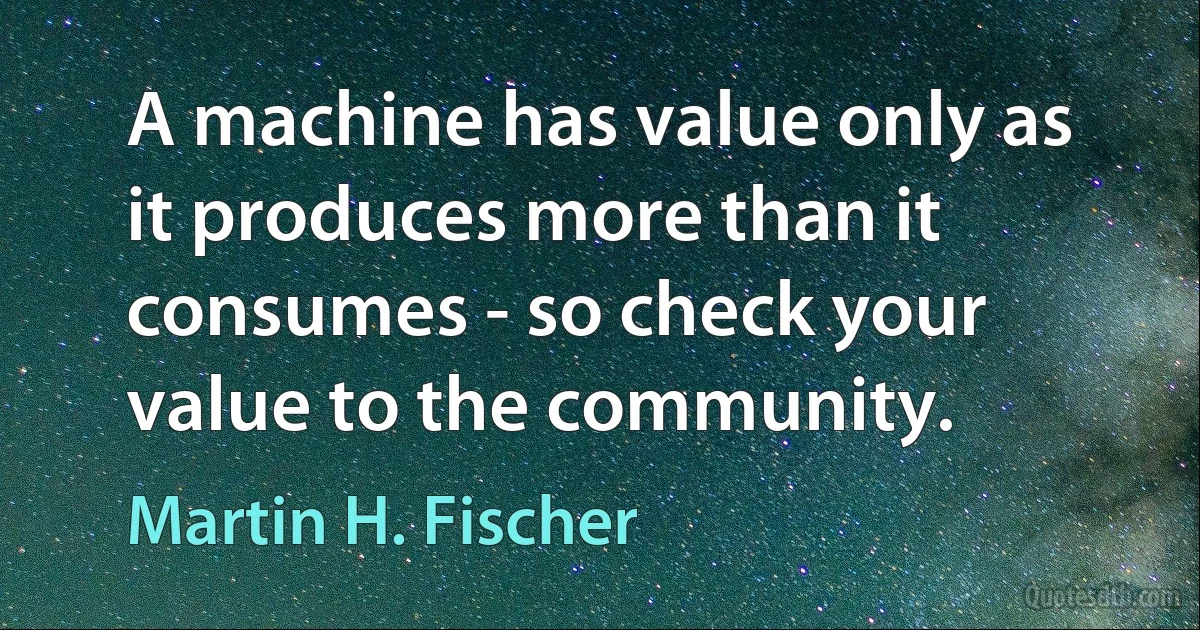 A machine has value only as it produces more than it consumes - so check your value to the community. (Martin H. Fischer)